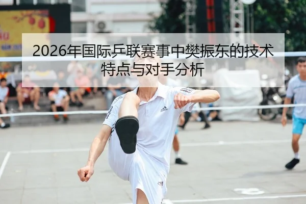 2026年国际乒联赛事中樊振东的技术特点与对手分析