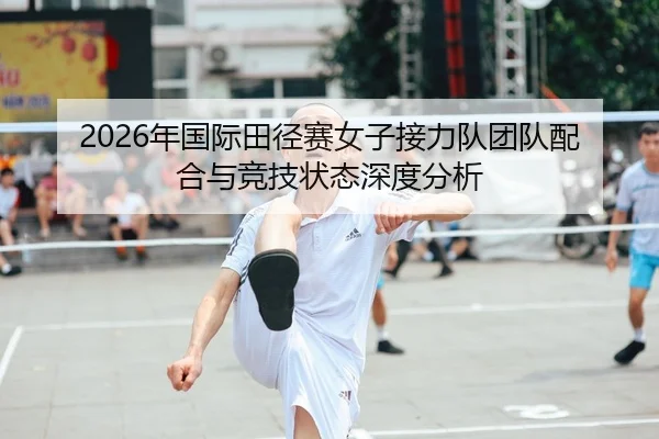 2026年国际田径赛女子接力队团队配合与竞技状态深度分析