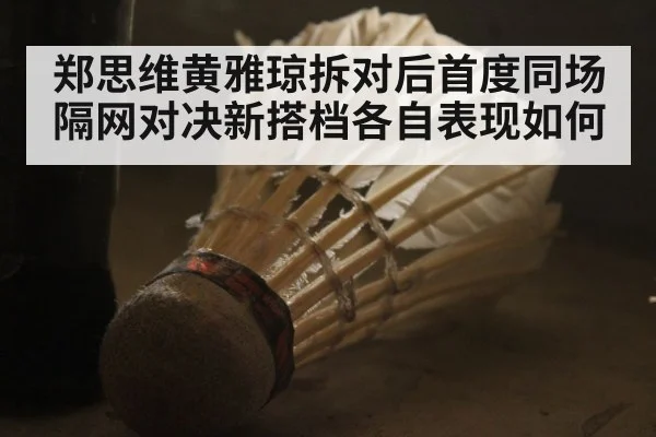 郑思维黄雅琼拆对后首度同场隔网对决新搭档各自表现如何